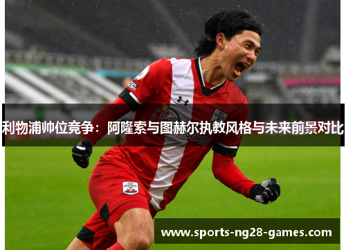 利物浦帅位竞争：阿隆索与图赫尔执教风格与未来前景对比