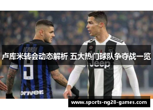 卢库米转会动态解析 五大热门球队争夺战一览