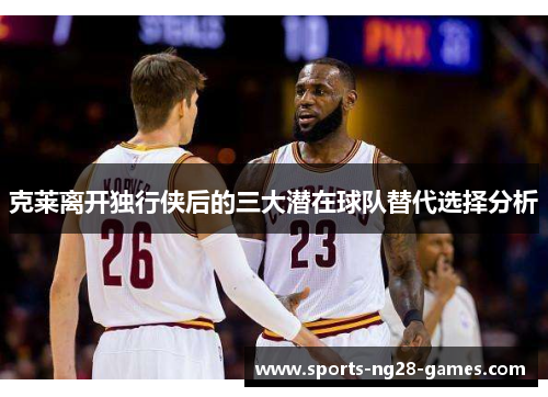 克莱离开独行侠后的三大潜在球队替代选择分析