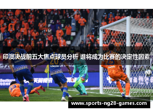 印澳决战前五大焦点球员分析 谁将成为比赛的决定性因素