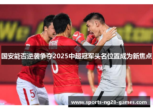 国安能否逆袭争夺2025中超冠军头名位置成为新焦点