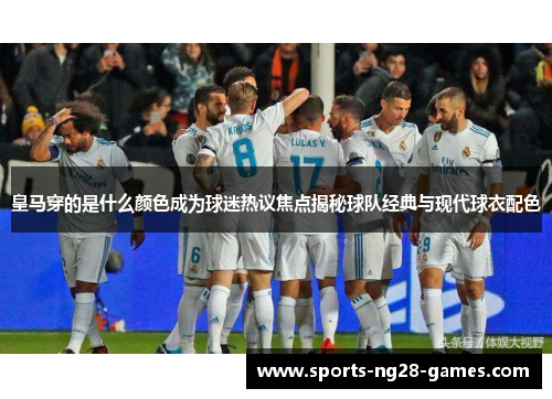 皇马穿的是什么颜色成为球迷热议焦点揭秘球队经典与现代球衣配色