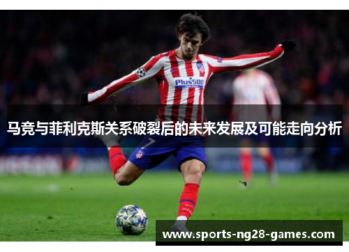 马竞与菲利克斯关系破裂后的未来发展及可能走向分析