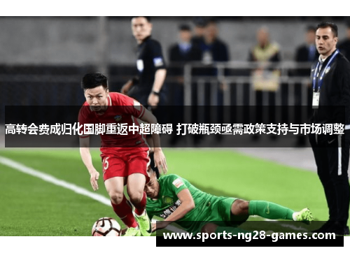 高转会费成归化国脚重返中超障碍 打破瓶颈亟需政策支持与市场调整