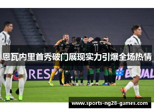 恩瓦内里首秀破门展现实力引爆全场热情 恩瓦内里首秀破门展现实力引爆全场热情