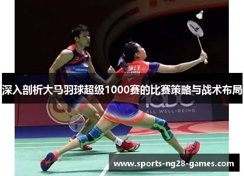 深入剖析大马羽球超级1000赛的比赛策略与战术布局