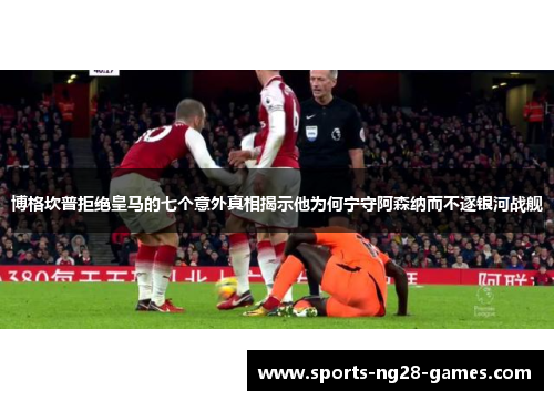 博格坎普拒绝皇马的七个意外真相揭示他为何宁守阿森纳而不逐银河战舰