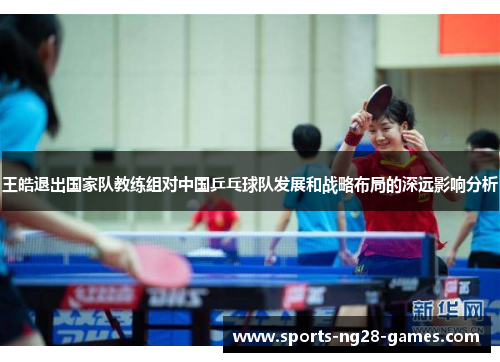 王皓退出国家队教练组对中国乒乓球队发展和战略布局的深远影响分析 王皓退出国家队教练组对中国乒乓球队发展和战略布局的深远影响分析