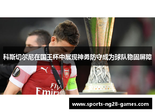 科斯切尔尼在国王杯中展现神勇防守成为球队稳固屏障