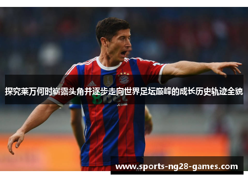 探究莱万何时崭露头角并逐步走向世界足坛巅峰的成长历史轨迹全貌