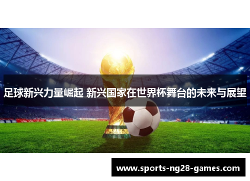 足球新兴力量崛起 新兴国家在世界杯舞台的未来与展望 足球新兴力量崛起 新兴国家在世界杯舞台的未来与展望