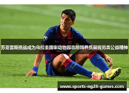 苏亚雷斯挑战成为乌拉圭国家动物园志愿饲养员展现另类公益精神