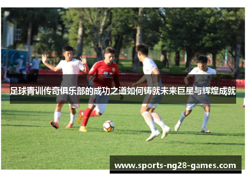 足球青训传奇俱乐部的成功之道如何铸就未来巨星与辉煌成就 足球青训传奇俱乐部的成功之道如何铸就未来巨星与辉煌成就